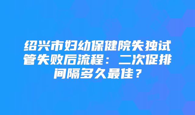 绍兴市妇幼保健院失独试管失败后流程：二次促排间隔多久最佳？