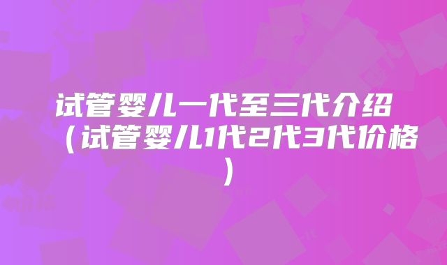 试管婴儿一代至三代介绍（试管婴儿1代2代3代价格）