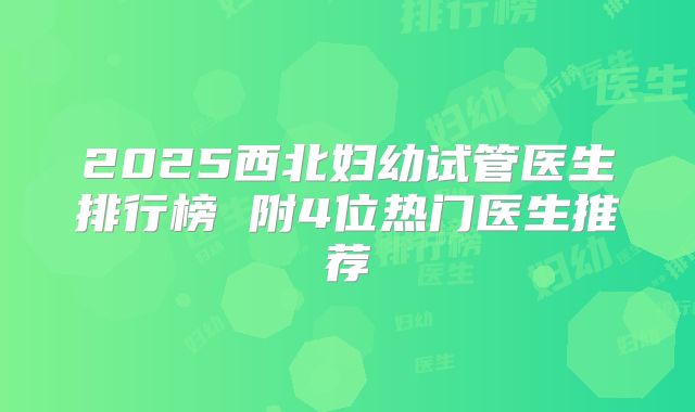 2025西北妇幼试管医生排行榜 附4位热门医生推荐