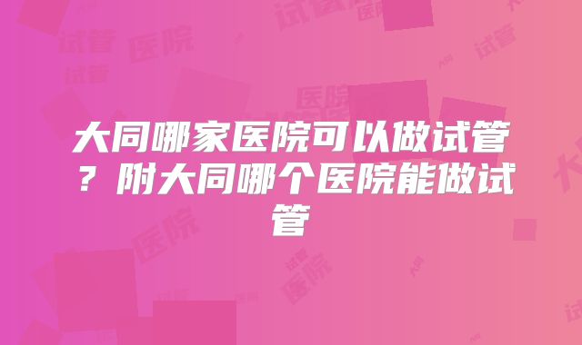 大同哪家医院可以做试管？附大同哪个医院能做试管