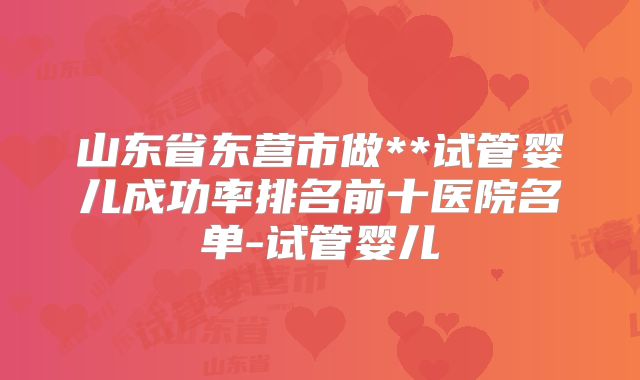 山东省东营市做**试管婴儿成功率排名前十医院名单-试管婴儿