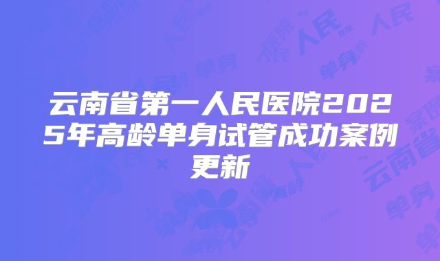 云南省第一人民医院2025年高龄单身试管成功案例更新