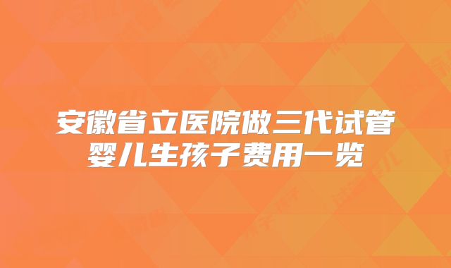 安徽省立医院做三代试管婴儿生孩子费用一览