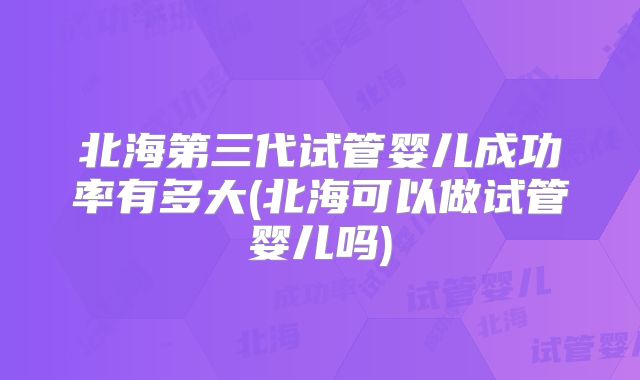 北海第三代试管婴儿成功率有多大(北海可以做试管婴儿吗)