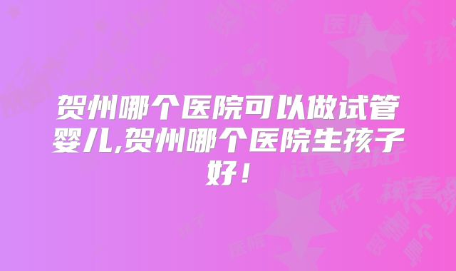 贺州哪个医院可以做试管婴儿,贺州哪个医院生孩子好！