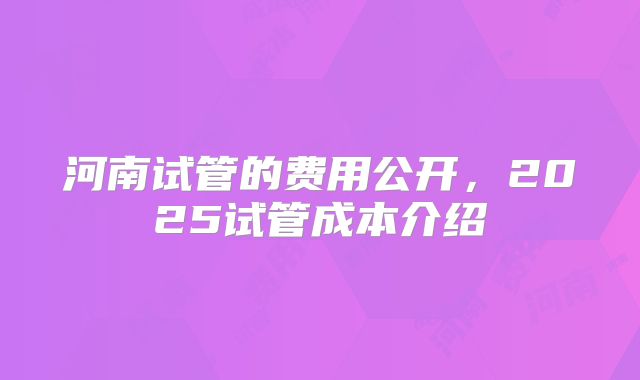 河南试管的费用公开，2025试管成本介绍