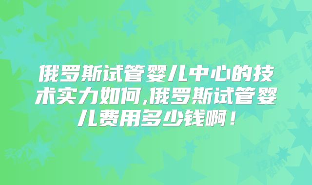 俄罗斯试管婴儿中心的技术实力如何,俄罗斯试管婴儿费用多少钱啊！