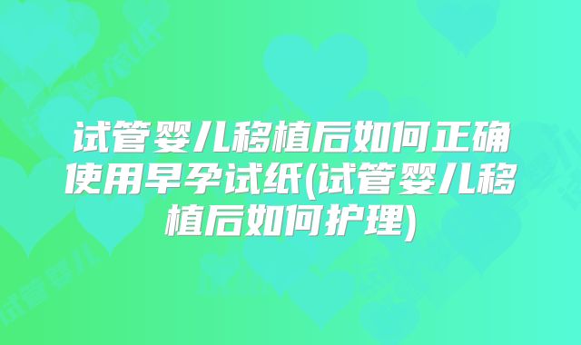试管婴儿移植后如何正确使用早孕试纸(试管婴儿移植后如何护理)