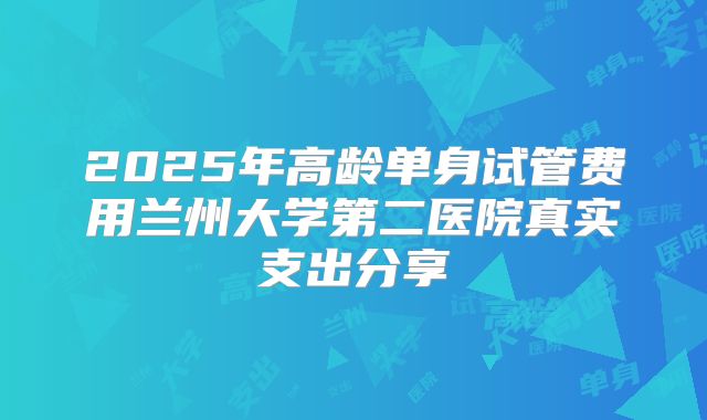 2025年高龄单身试管费用兰州大学第二医院真实支出分享