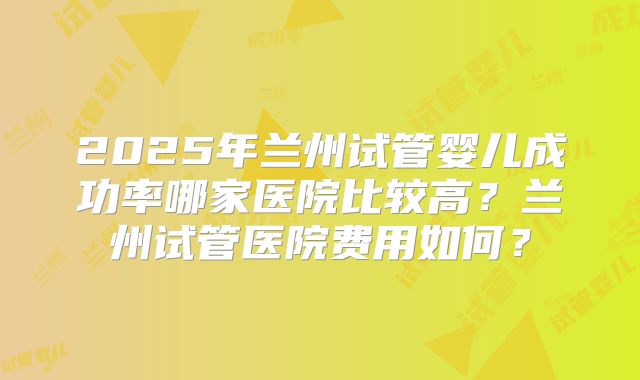 2025年兰州试管婴儿成功率哪家医院比较高？兰州试管医院费用如何？
