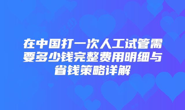 在中国打一次人工试管需要多少钱完整费用明细与省钱策略详解