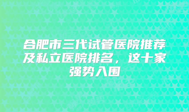 合肥市三代试管医院推荐及私立医院排名，这十家强势入围