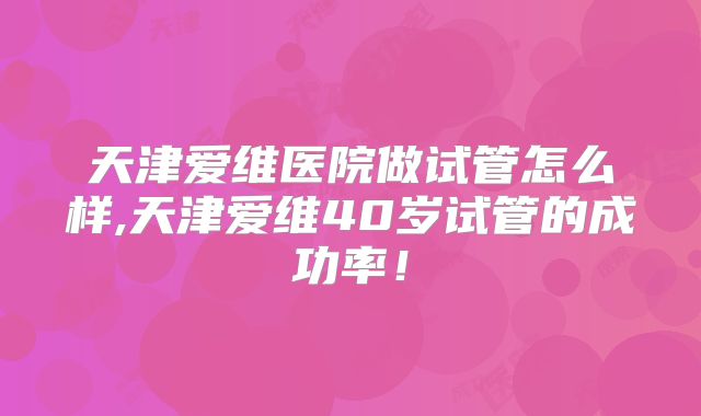 天津爱维医院做试管怎么样,天津爱维40岁试管的成功率!