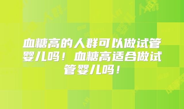 血糖高的人群可以做试管婴儿吗！血糖高适合做试管婴儿吗！