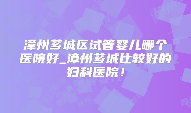 漳州芗城区试管婴儿哪个医院好_漳州芗城比较好的妇科医院!