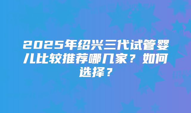 2025年绍兴三代试管婴儿比较推荐哪几家？如何选择？