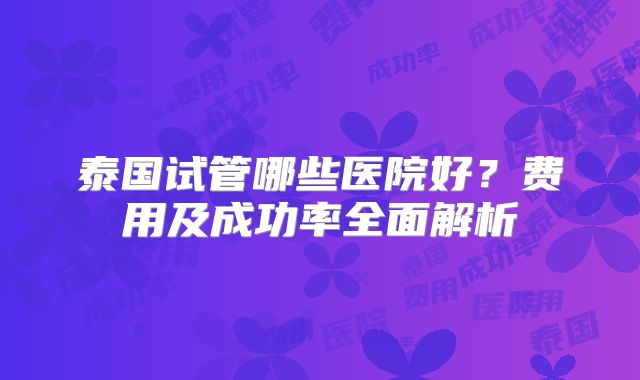 泰国试管哪些医院好？费用及成功率全面解析