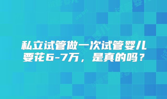 私立试管做一次试管婴儿要花6-7万，是真的吗？