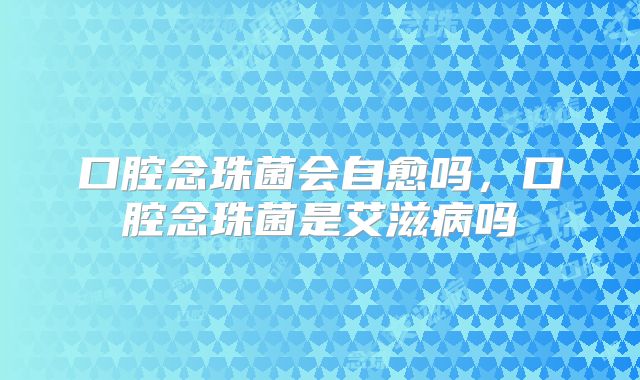 口腔念珠菌会自愈吗,口腔念珠菌是艾滋病吗
