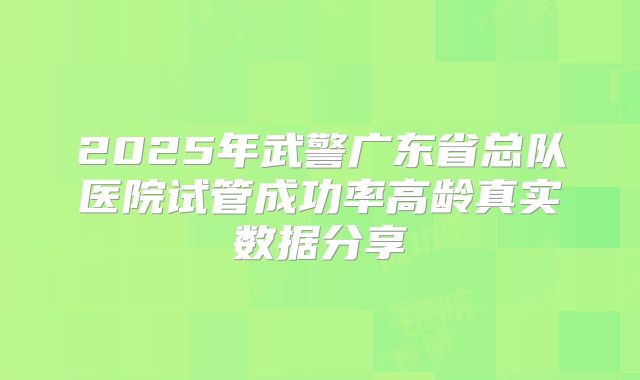 2025年武警广东省总队医院试管成功率高龄真实数据分享