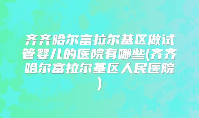 齐齐哈尔富拉尔基区做试管婴儿的医院有哪些(齐齐哈尔富拉尔基区人民医院)