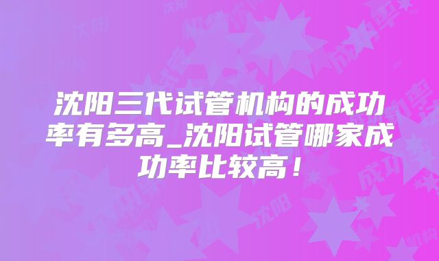 沈阳三代试管机构的成功率有多高_沈阳试管哪家成功率比较高！