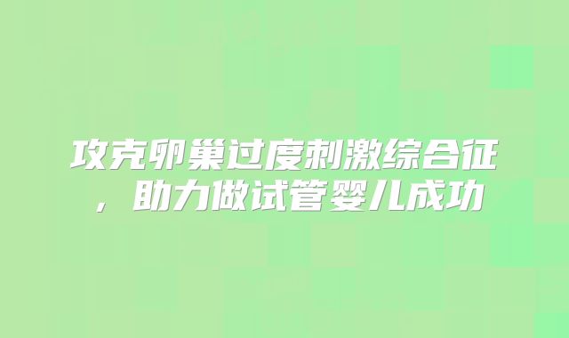 攻克卵巢过度刺激综合征,助力做试管婴儿成功