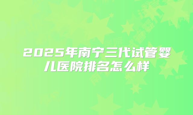 2025年南宁三代试管婴儿医院排名怎么样