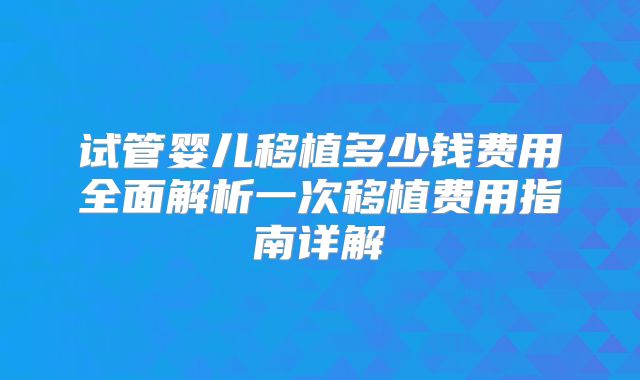 试管婴儿移植多少钱费用全面解析一次移植费用指南详解