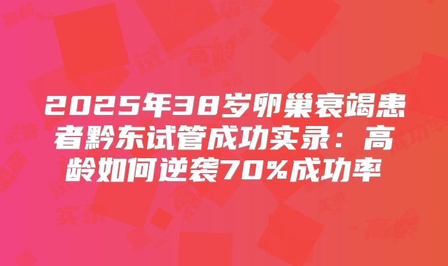 2025年38岁卵巢衰竭患者黔东试管成功实录：高龄如何逆袭70%成功率