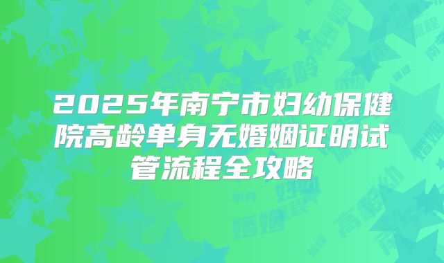 2025年南宁市妇幼保健院高龄单身无婚姻证明试管流程全攻略