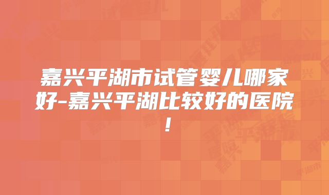 嘉兴平湖市试管婴儿哪家好-嘉兴平湖比较好的医院！