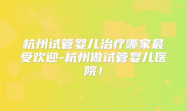 杭州试管婴儿治疗哪家最受欢迎-杭州做试管婴儿医院!