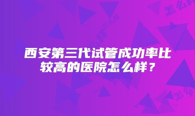 西安第三代试管成功率比较高的医院怎么样?