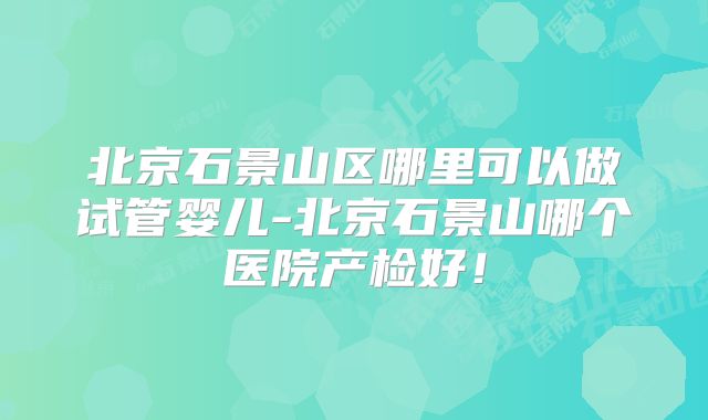 北京石景山区哪里可以做试管婴儿-北京石景山哪个医院产检好！