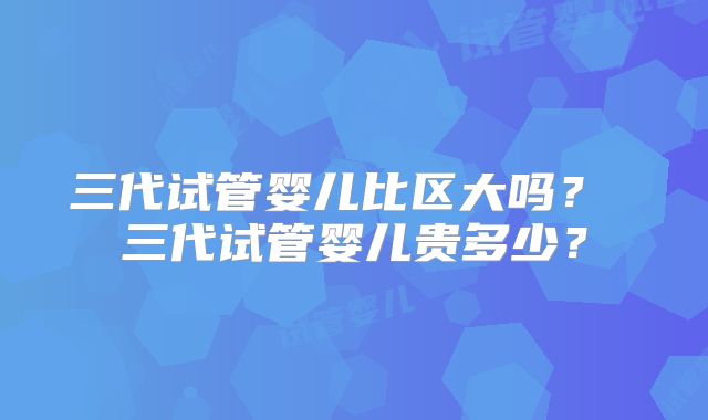 三代试管婴儿比区大吗？ 三代试管婴儿贵多少？