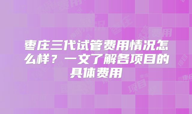 枣庄三代试管费用情况怎么样?一文了解各项目的具体费用