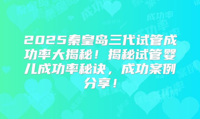 2025秦皇岛三代试管成功率大揭秘！揭秘试管婴儿成功率秘诀，成功案例分享！
