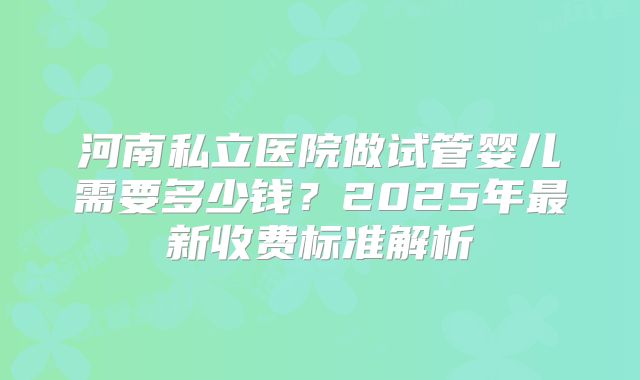 河南私立医院做试管婴儿需要多少钱？2025年最新收费标准解析
