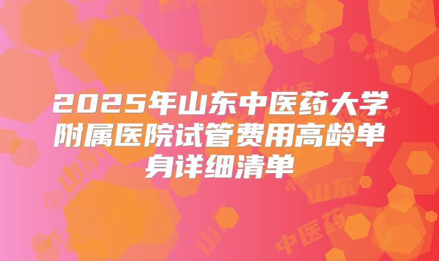 2025年山东中医药大学附属医院试管费用高龄单身详细清单