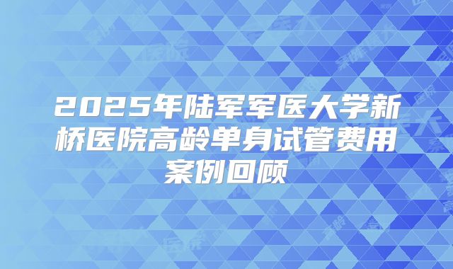 2025年陆军军医大学新桥医院高龄单身试管费用案例回顾