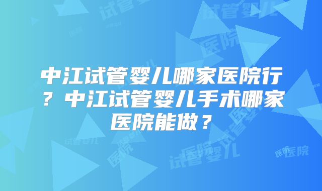 中江试管婴儿哪家医院行？中江试管婴儿手术哪家医院能做？