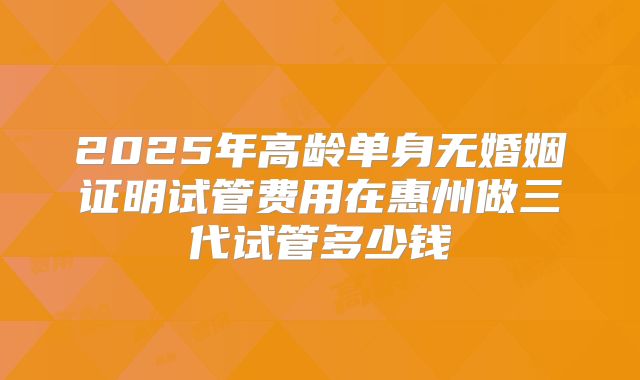 2025年高龄单身无婚姻证明试管费用在惠州做三代试管多少钱