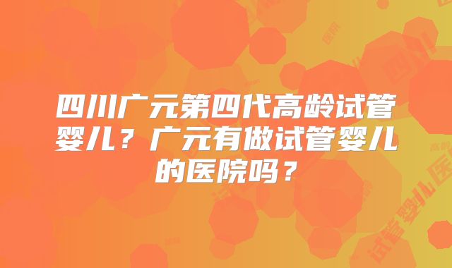 四川广元第四代高龄试管婴儿？广元有做试管婴儿的医院吗？