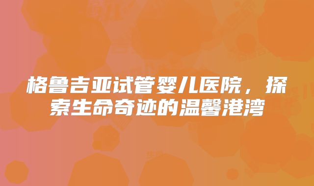 格鲁吉亚试管婴儿医院，探索生命奇迹的温馨港湾