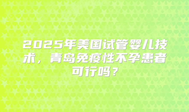 2025年美国试管婴儿技术,青岛免疫性不孕患者可行吗?