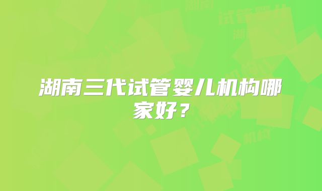 湖南三代试管婴儿机构哪家好？