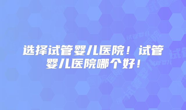 选择试管婴儿医院！试管婴儿医院哪个好！