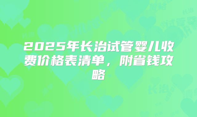 2025年长治试管婴儿收费价格表清单,附省钱攻略