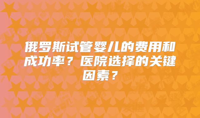 俄罗斯试管婴儿的费用和成功率?医院选择的关键因素?